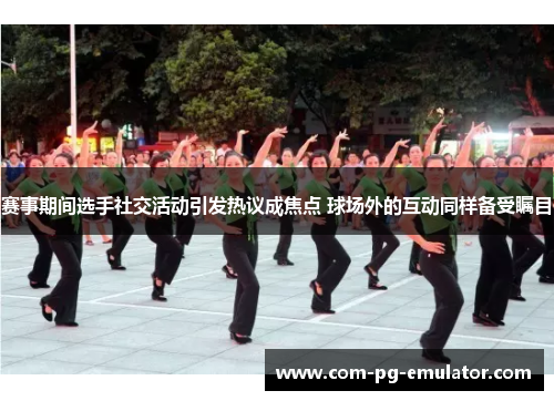 赛事期间选手社交活动引发热议成焦点 球场外的互动同样备受瞩目