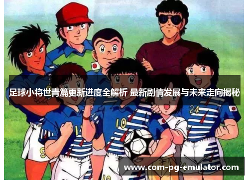 足球小将世青篇更新进度全解析 最新剧情发展与未来走向揭秘