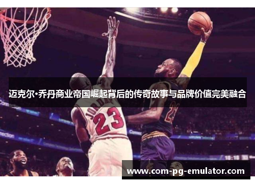 迈克尔·乔丹商业帝国崛起背后的传奇故事与品牌价值完美融合