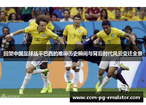 回望中国足球战平巴西的难得历史瞬间与背后时代风云变迁全景