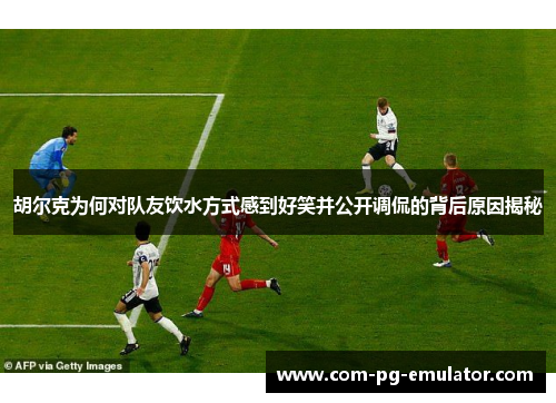 胡尔克为何对队友饮水方式感到好笑并公开调侃的背后原因揭秘