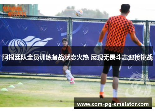 阿根廷队全员训练备战状态火热 展现无畏斗志迎接挑战