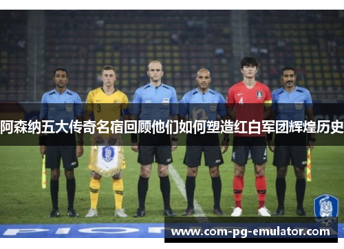 阿森纳五大传奇名宿回顾他们如何塑造红白军团辉煌历史